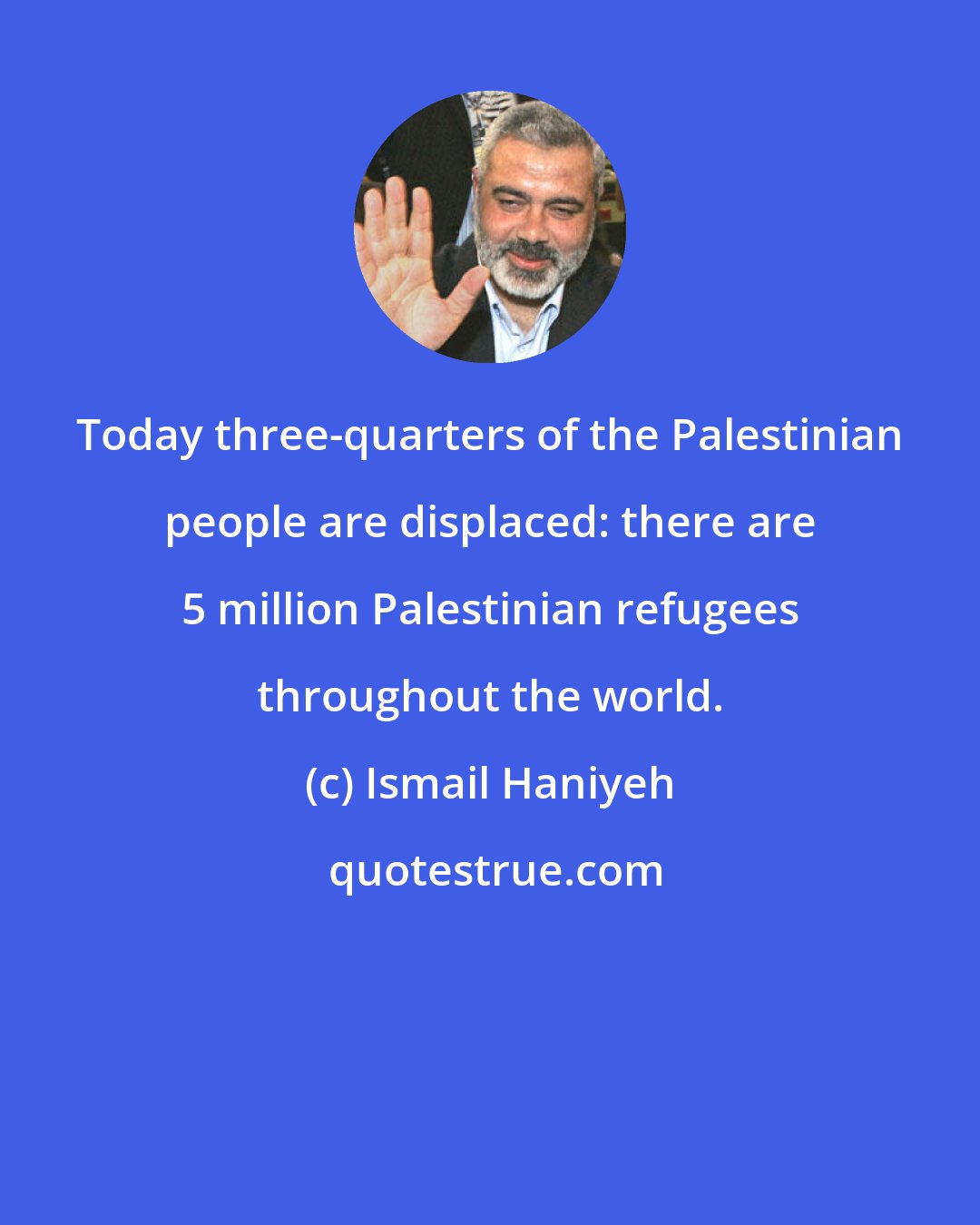 Ismail Haniyeh: Today three-quarters of the Palestinian people are displaced: there are 5 million Palestinian refugees throughout the world.