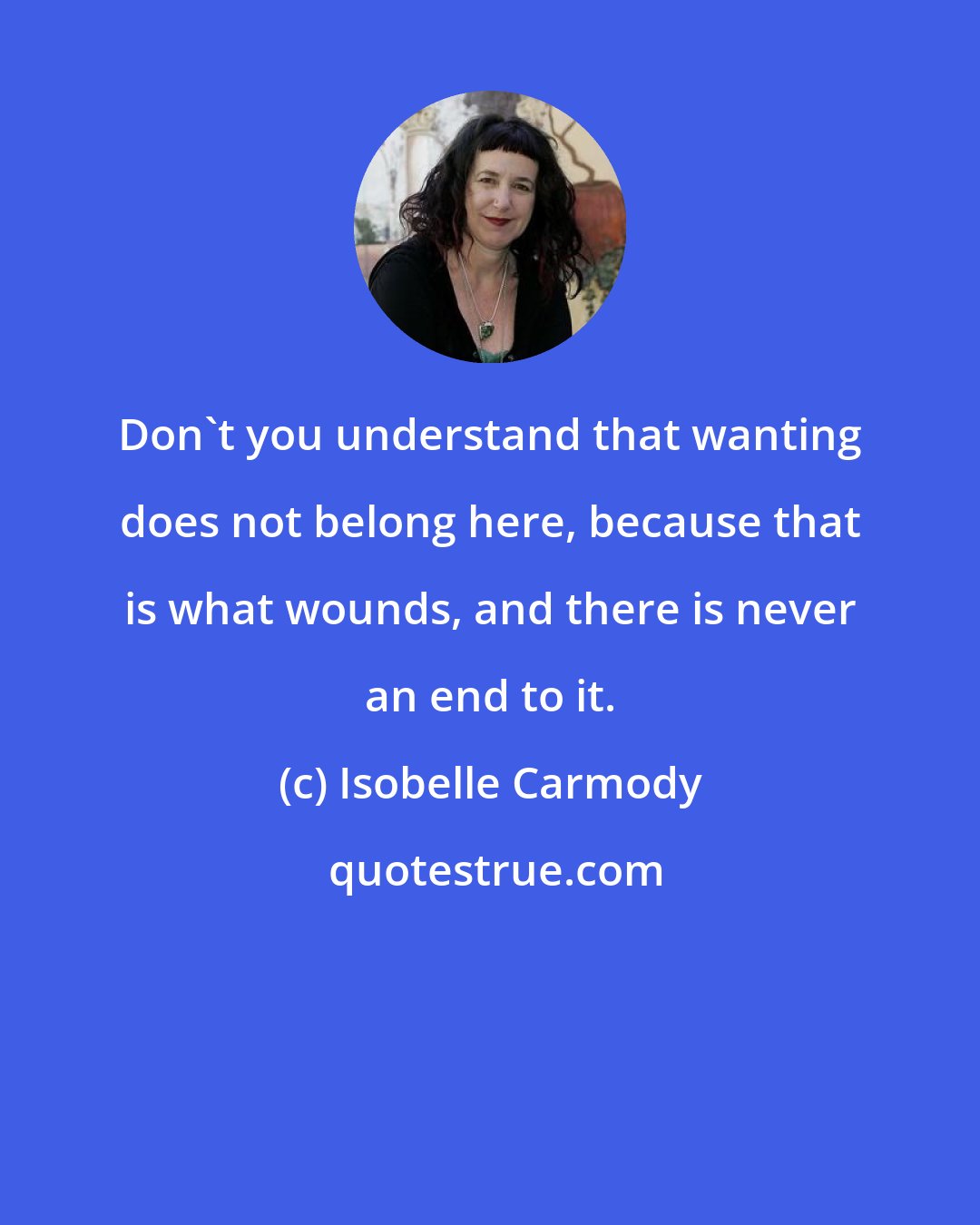 Isobelle Carmody: Don't you understand that wanting does not belong here, because that is what wounds, and there is never an end to it.