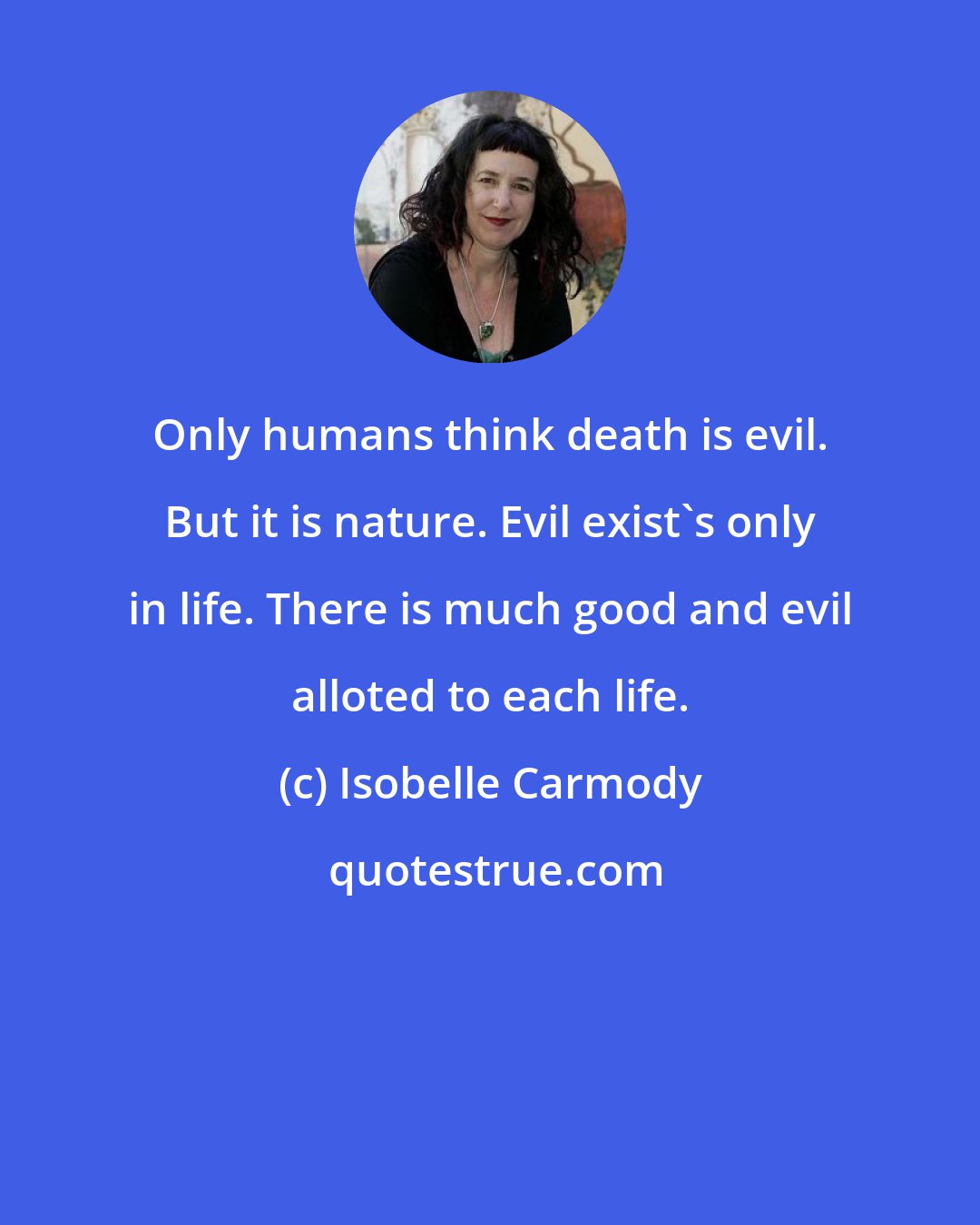 Isobelle Carmody: Only humans think death is evil. But it is nature. Evil exist's only in life. There is much good and evil alloted to each life.
