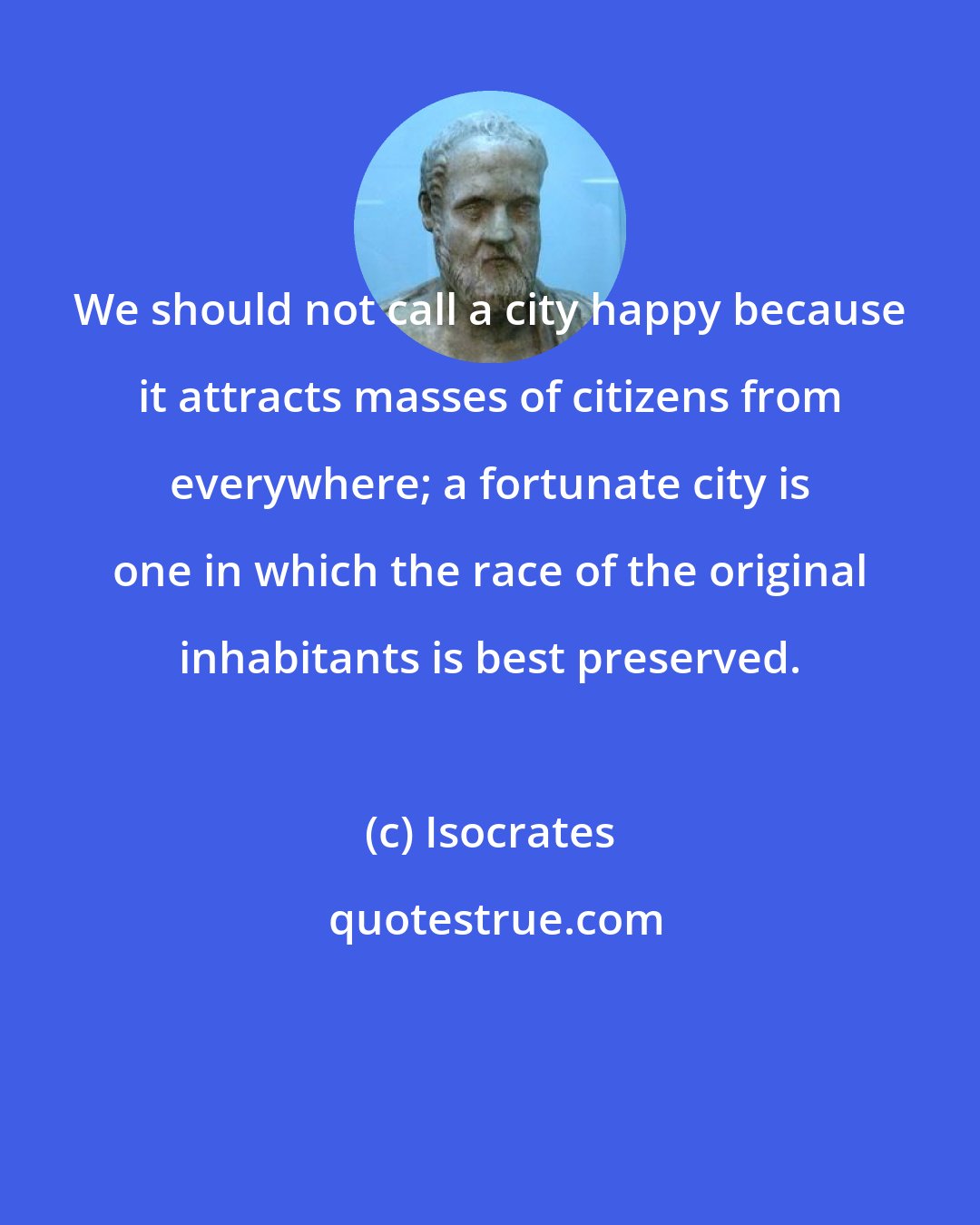 Isocrates: We should not call a city happy because it attracts masses of citizens from everywhere; a fortunate city is one in which the race of the original inhabitants is best preserved.