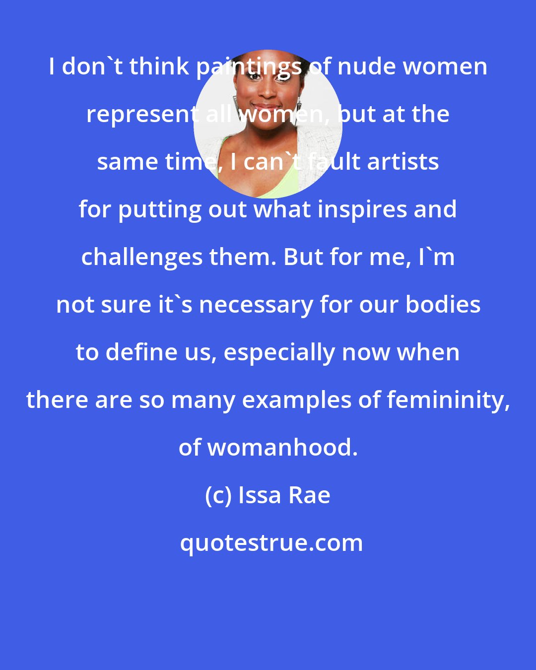 Issa Rae: I don't think paintings of nude women represent all women, but at the same time, I can't fault artists for putting out what inspires and challenges them. But for me, I'm not sure it's necessary for our bodies to define us, especially now when there are so many examples of femininity, of womanhood.