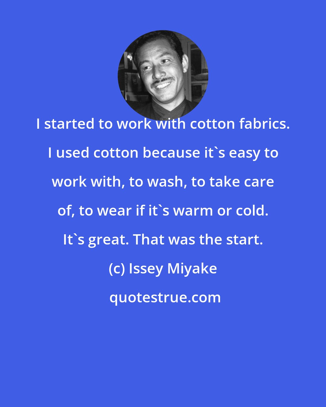 Issey Miyake: I started to work with cotton fabrics. I used cotton because it's easy to work with, to wash, to take care of, to wear if it's warm or cold. It's great. That was the start.