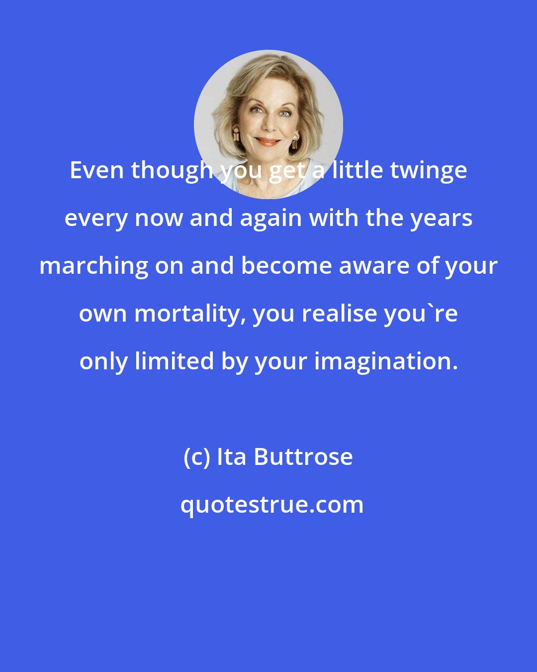 Ita Buttrose: Even though you get a little twinge every now and again with the years marching on and become aware of your own mortality, you realise you're only limited by your imagination.