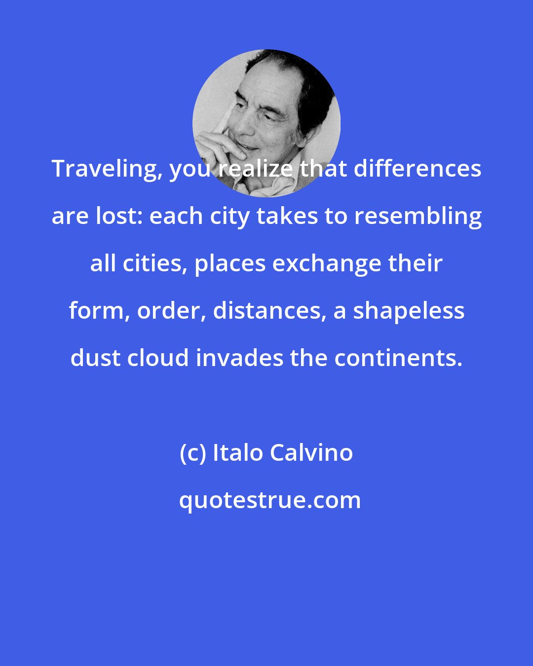 Italo Calvino: Traveling, you realize that differences are lost: each city takes to resembling all cities, places exchange their form, order, distances, a shapeless dust cloud invades the continents.