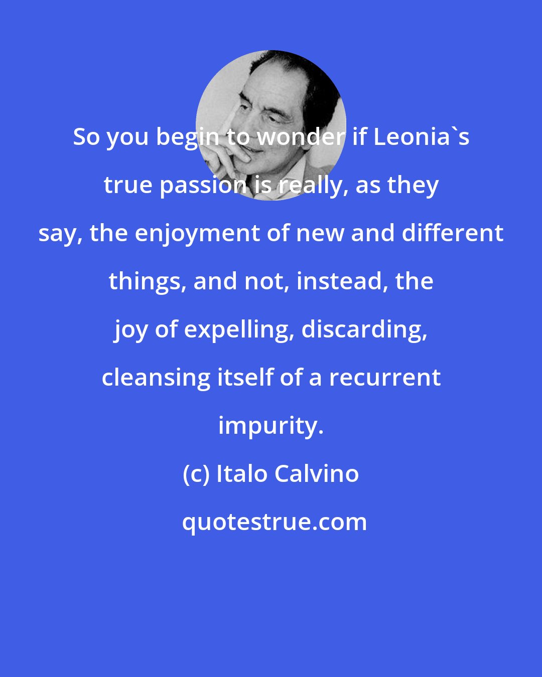 Italo Calvino: So you begin to wonder if Leonia's true passion is really, as they say, the enjoyment of new and different things, and not, instead, the joy of expelling, discarding, cleansing itself of a recurrent impurity.