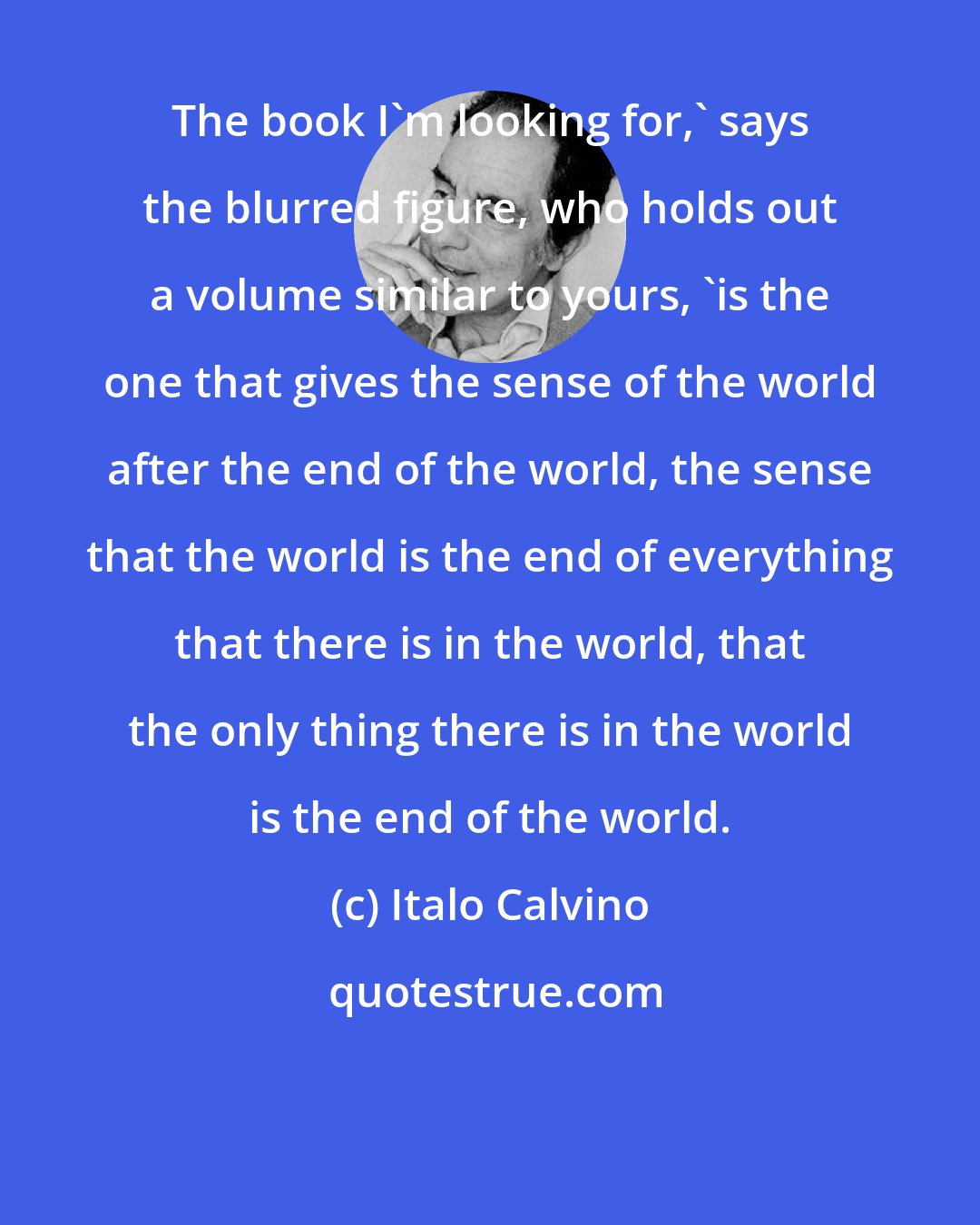 Italo Calvino: The book I'm looking for,' says the blurred figure, who holds out a volume similar to yours, 'is the one that gives the sense of the world after the end of the world, the sense that the world is the end of everything that there is in the world, that the only thing there is in the world is the end of the world.
