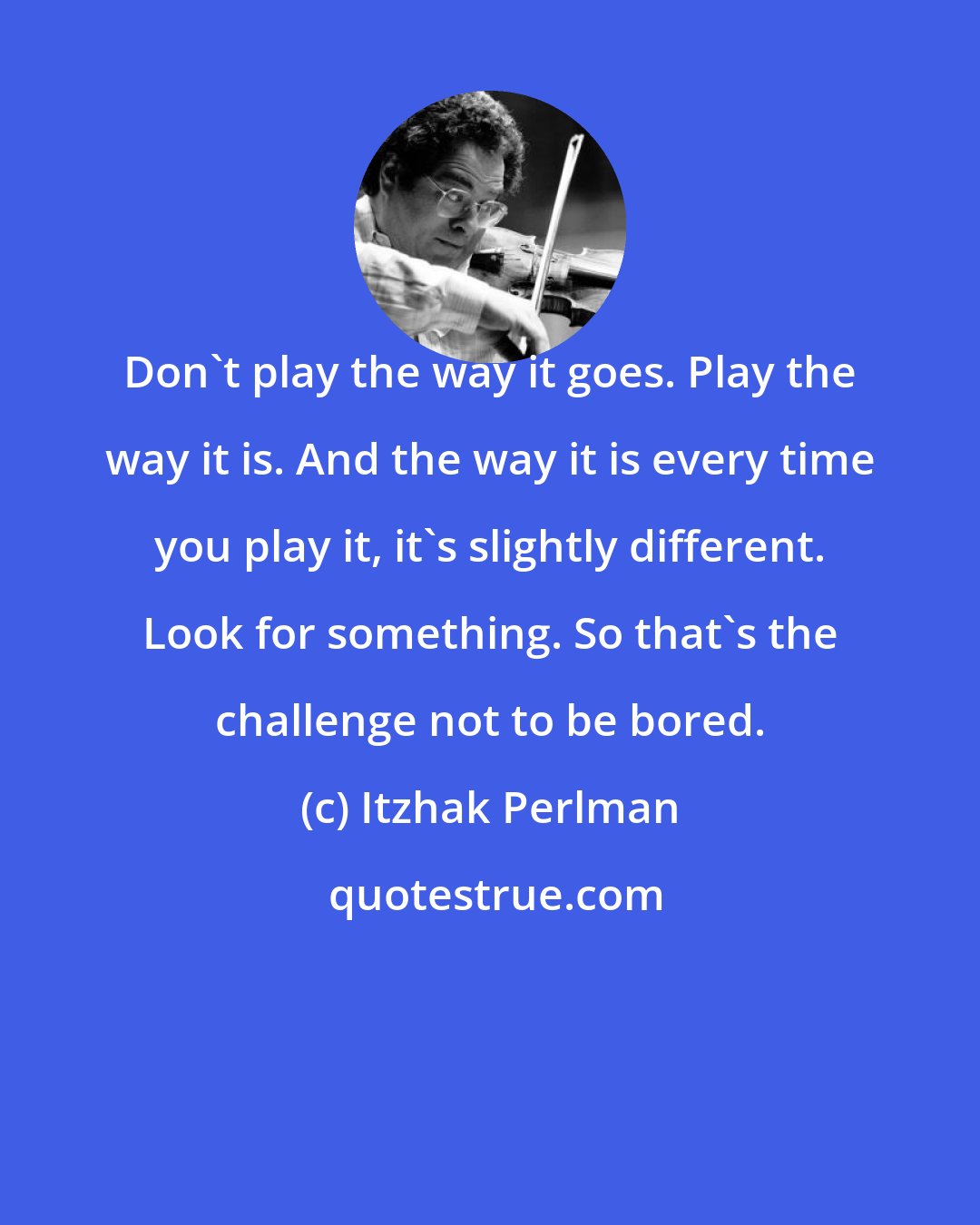 Itzhak Perlman: Don't play the way it goes. Play the way it is. And the way it is every time you play it, it's slightly different. Look for something. So that's the challenge not to be bored.