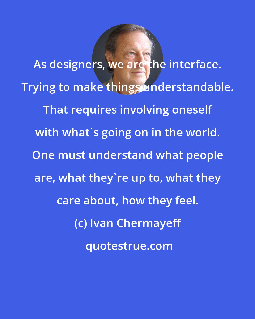 Ivan Chermayeff: As designers, we are the interface. Trying to make things understandable. That requires involving oneself with what's going on in the world. One must understand what people are, what they're up to, what they care about, how they feel.