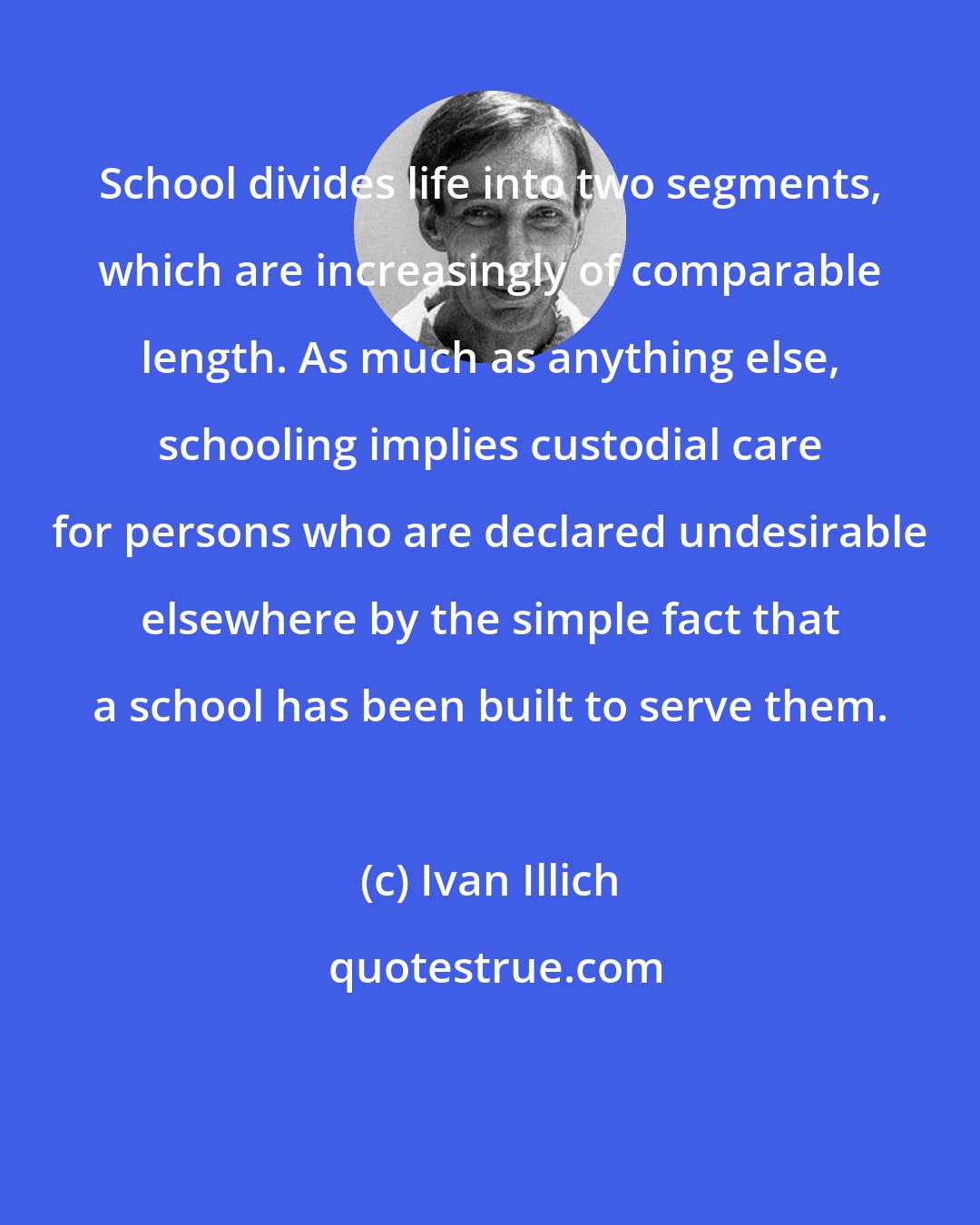 Ivan Illich: School divides life into two segments, which are increasingly of comparable length. As much as anything else, schooling implies custodial care for persons who are declared undesirable elsewhere by the simple fact that a school has been built to serve them.