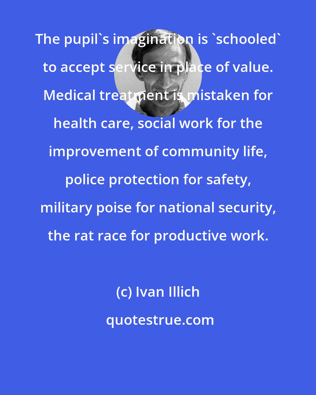 Ivan Illich: The pupil's imagination is 'schooled' to accept service in place of value. Medical treatment is mistaken for health care, social work for the improvement of community life, police protection for safety, military poise for national security, the rat race for productive work.