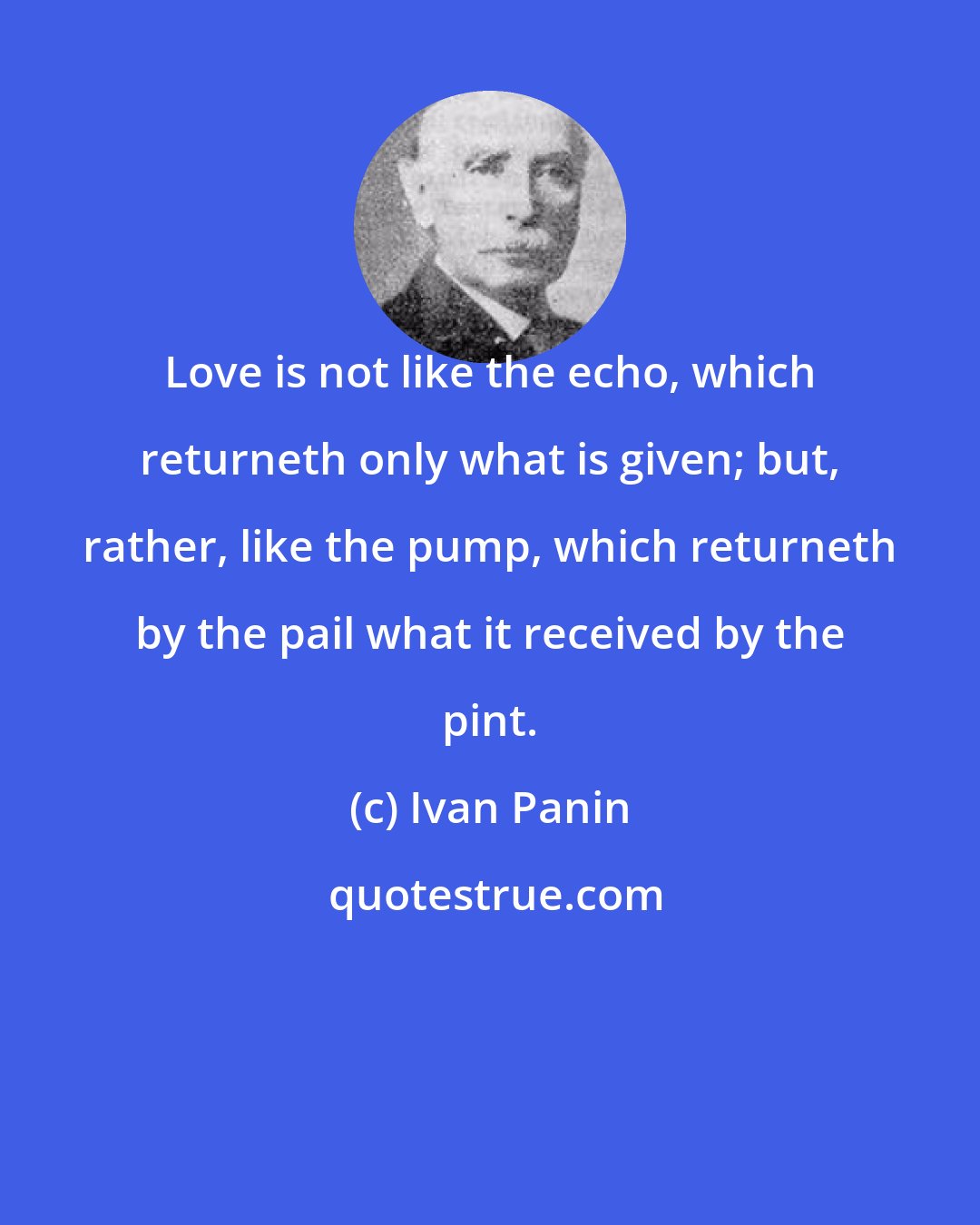Ivan Panin: Love is not like the echo, which returneth only what is given; but, rather, like the pump, which returneth by the pail what it received by the pint.
