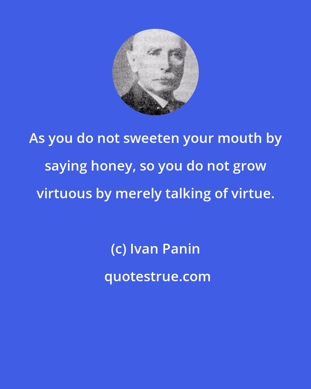 Ivan Panin: As you do not sweeten your mouth by saying honey, so you do not grow virtuous by merely talking of virtue.