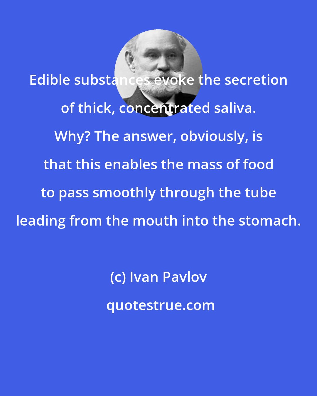 Ivan Pavlov: Edible substances evoke the secretion of thick, concentrated saliva. Why? The answer, obviously, is that this enables the mass of food to pass smoothly through the tube leading from the mouth into the stomach.