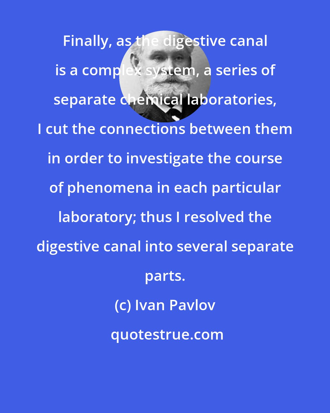 Ivan Pavlov: Finally, as the digestive canal is a complex system, a series of separate chemical laboratories, I cut the connections between them in order to investigate the course of phenomena in each particular laboratory; thus I resolved the digestive canal into several separate parts.