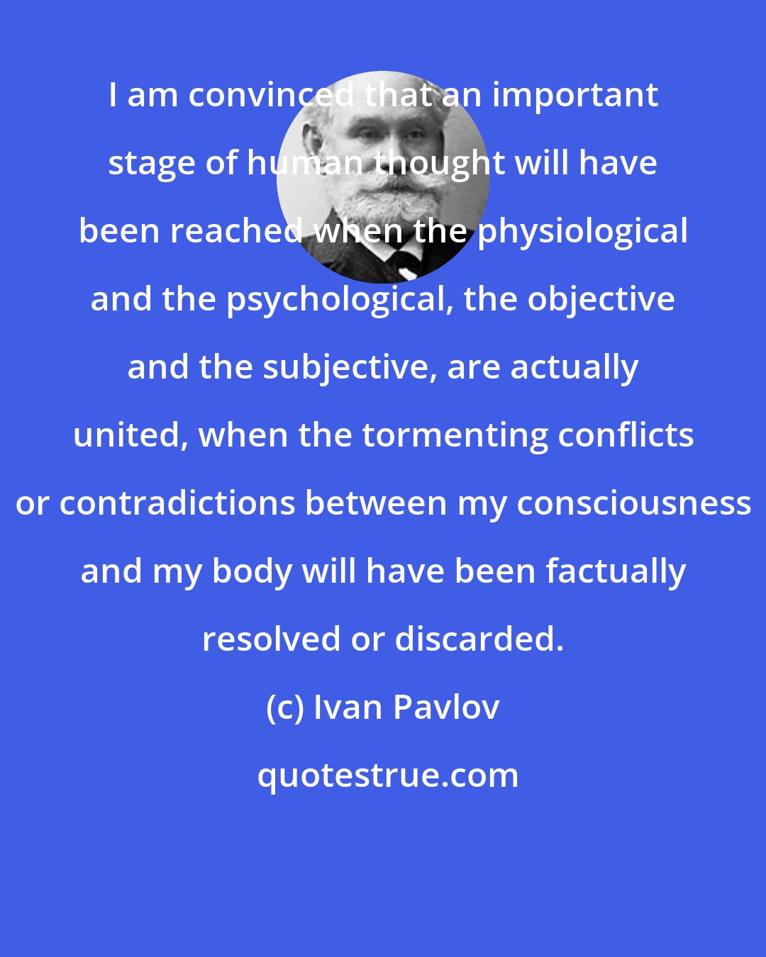 Ivan Pavlov: I am convinced that an important stage of human thought will have been reached when the physiological and the psychological, the objective and the subjective, are actually united, when the tormenting conflicts or contradictions between my consciousness and my body will have been factually resolved or discarded.