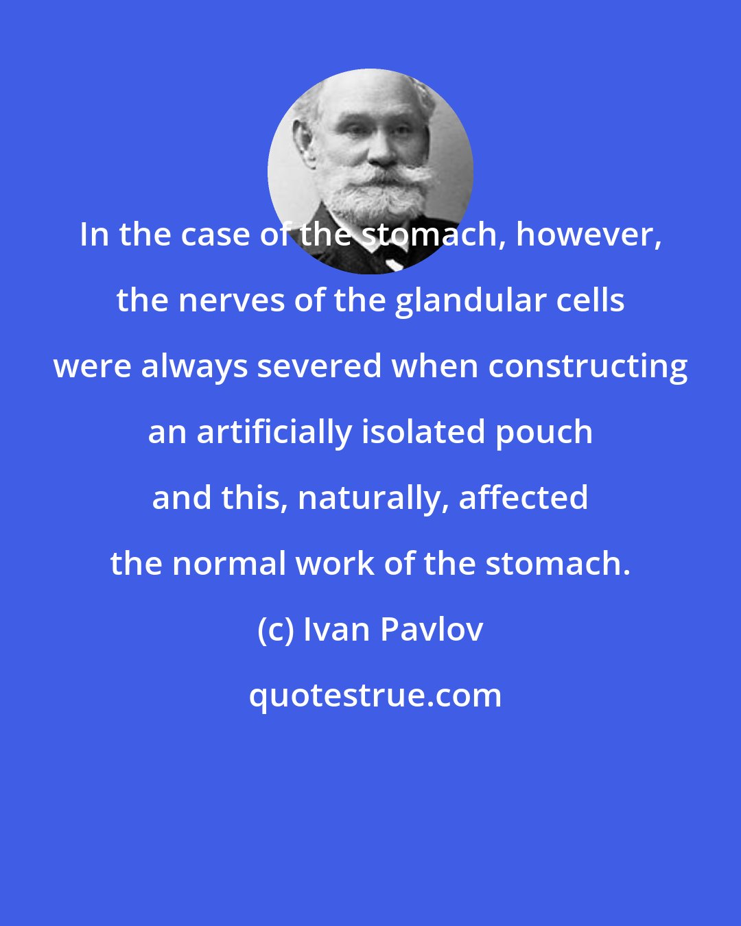 Ivan Pavlov: In the case of the stomach, however, the nerves of the glandular cells were always severed when constructing an artificially isolated pouch and this, naturally, affected the normal work of the stomach.