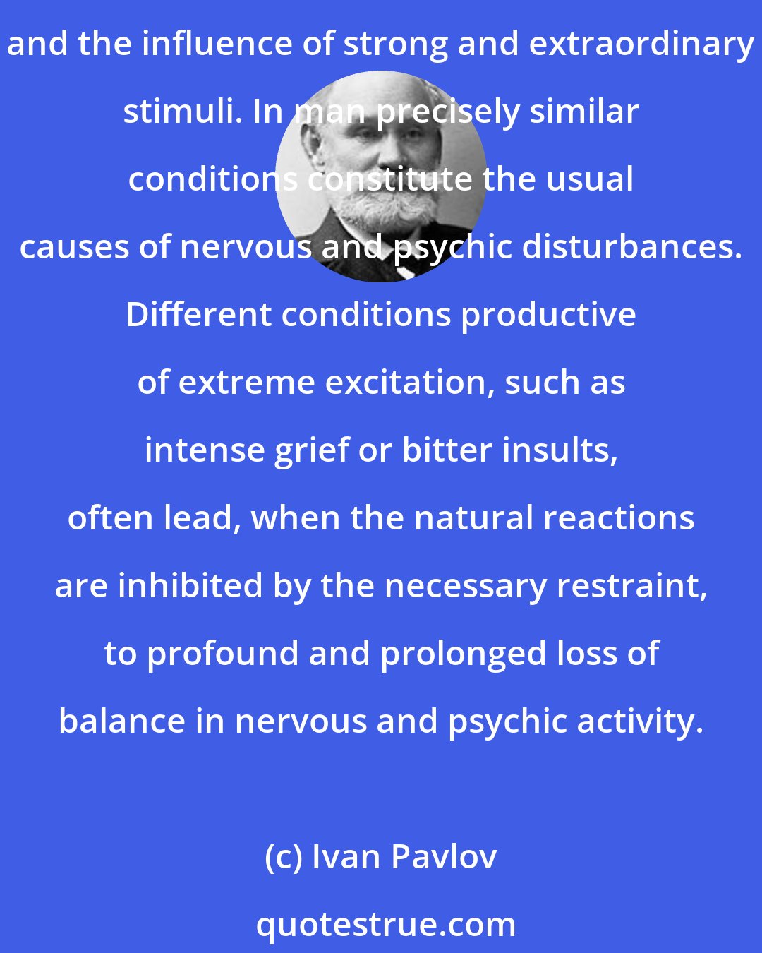 Ivan Pavlov: In the dog two conditions were found to produce pathological disturbances by functional interference, namely, an unusually acute clashing of the excitatory and inhibitory processes, and the influence of strong and extraordinary stimuli. In man precisely similar conditions constitute the usual causes of nervous and psychic disturbances. Different conditions productive of extreme excitation, such as intense grief or bitter insults, often lead, when the natural reactions are inhibited by the necessary restraint, to profound and prolonged loss of balance in nervous and psychic activity.