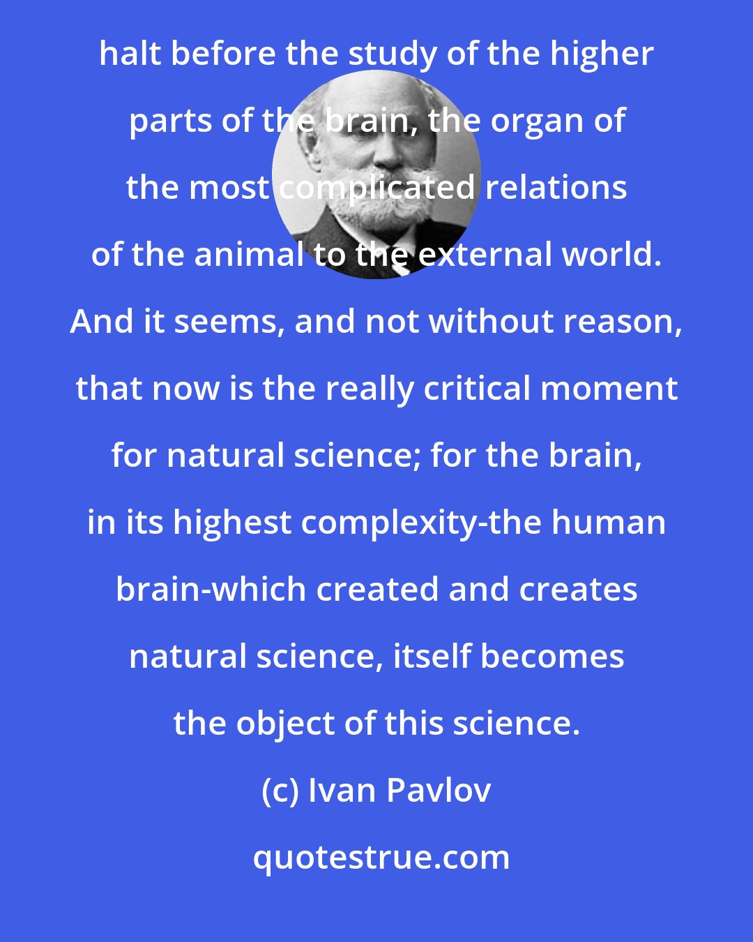 Ivan Pavlov: One can truly say that the irresistible progress of natural science since the time of Galileo has made its first halt before the study of the higher parts of the brain, the organ of the most complicated relations of the animal to the external world. And it seems, and not without reason, that now is the really critical moment for natural science; for the brain, in its highest complexity-the human brain-which created and creates natural science, itself becomes the object of this science.