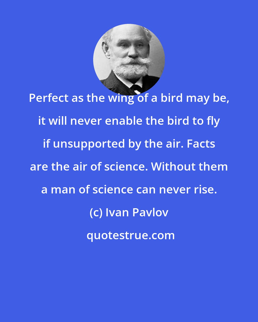 Ivan Pavlov: Perfect as the wing of a bird may be, it will never enable the bird to fly if unsupported by the air. Facts are the air of science. Without them a man of science can never rise.