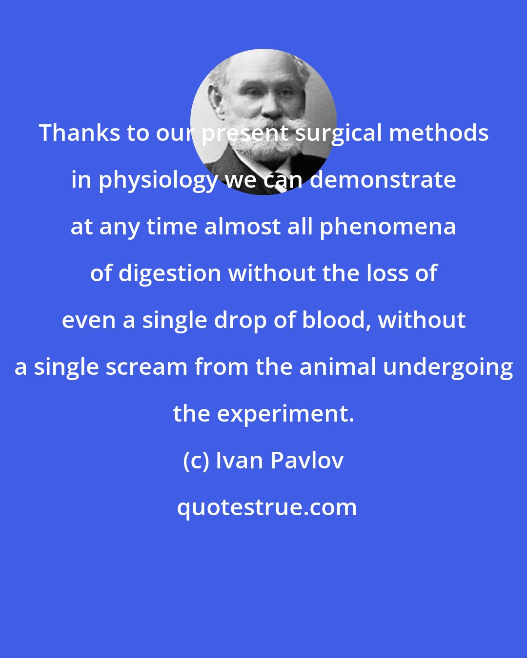 Ivan Pavlov: Thanks to our present surgical methods in physiology we can demonstrate at any time almost all phenomena of digestion without the loss of even a single drop of blood, without a single scream from the animal undergoing the experiment.