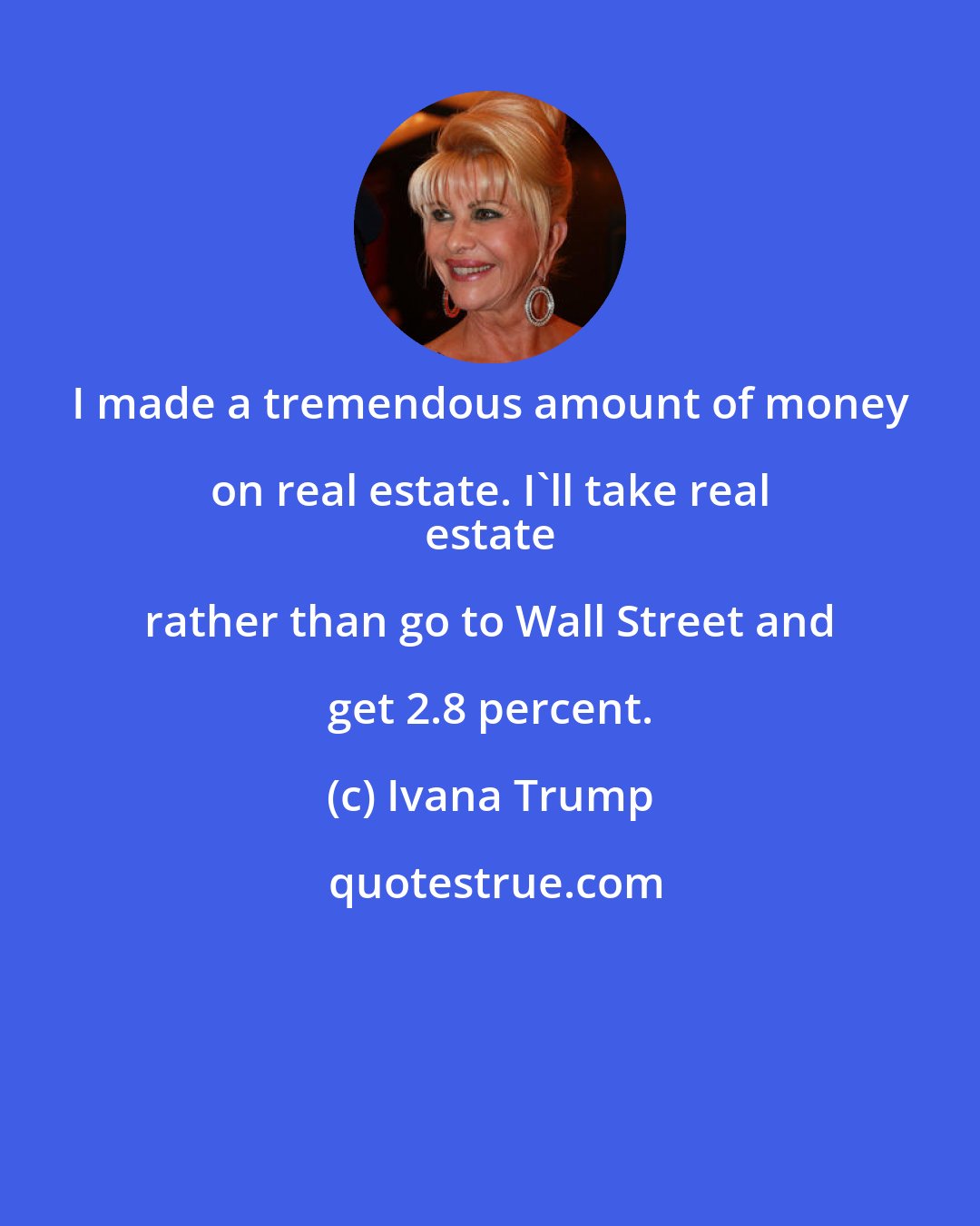 Ivana Trump: I made a tremendous amount of money on real estate. I'll take real 
 estate rather than go to Wall Street and get 2.8 percent.