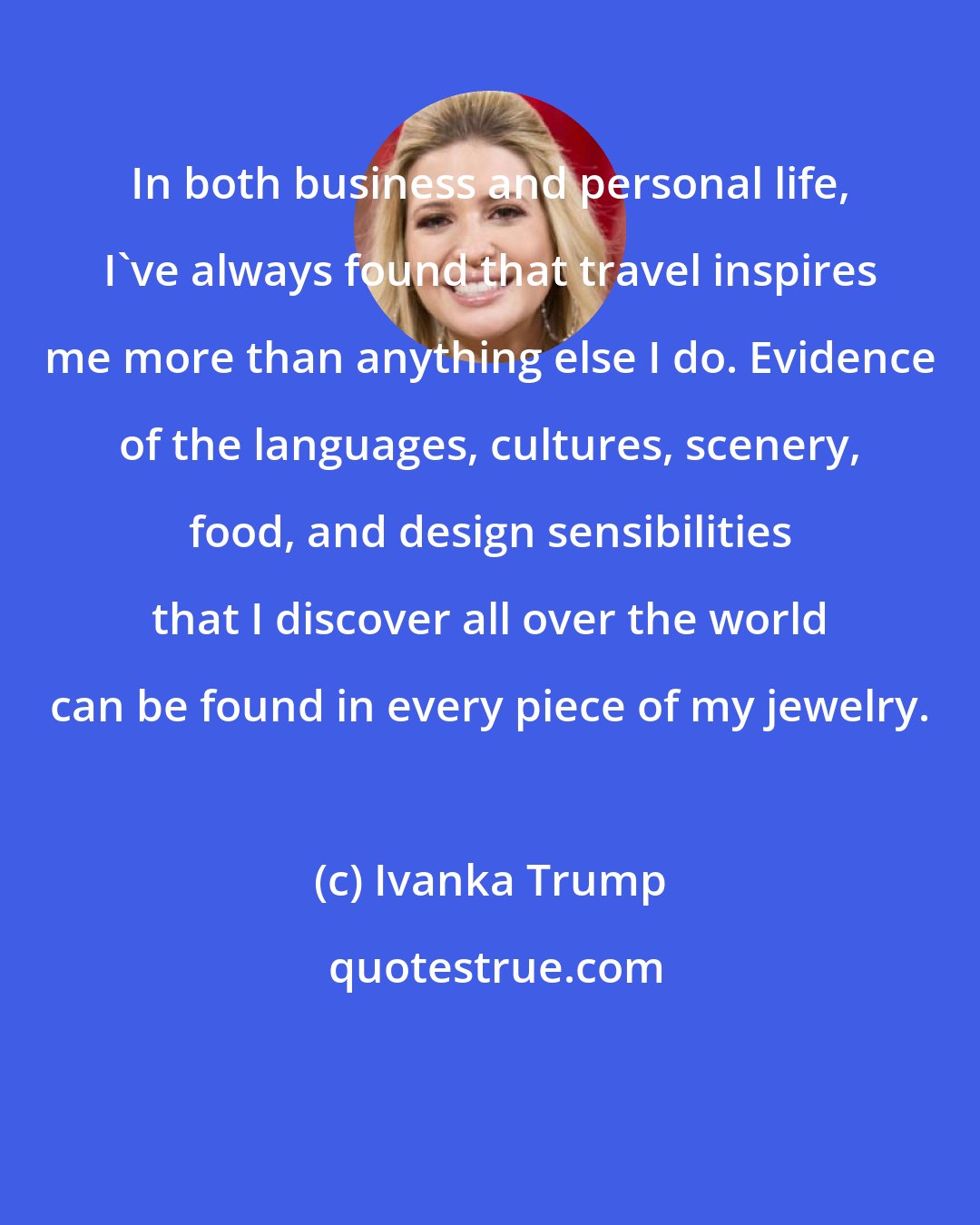 Ivanka Trump: In both business and personal life, I've always found that travel inspires me more than anything else I do. Evidence of the languages, cultures, scenery, food, and design sensibilities that I discover all over the world can be found in every piece of my jewelry.