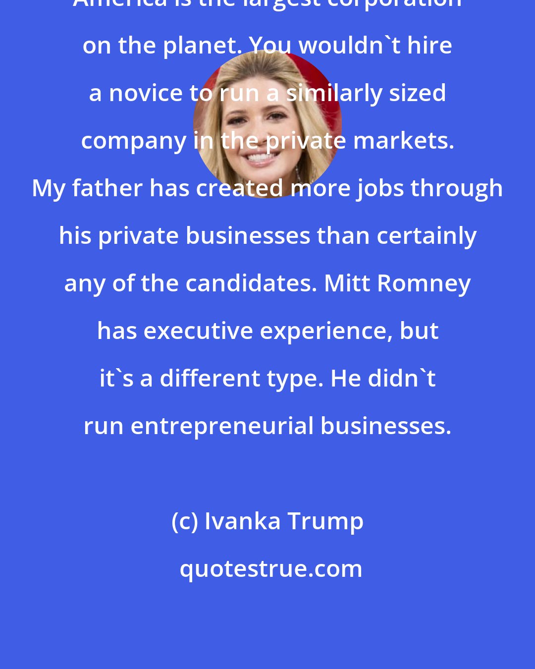 Ivanka Trump: America is the largest corporation on the planet. You wouldn't hire a novice to run a similarly sized company in the private markets. My father has created more jobs through his private businesses than certainly any of the candidates. Mitt Romney has executive experience, but it's a different type. He didn't run entrepreneurial businesses.