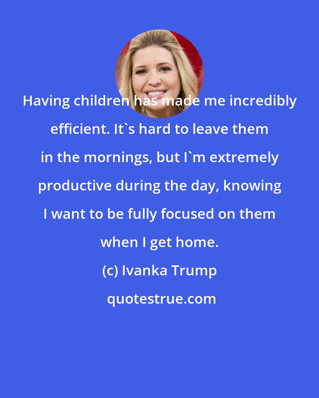 Ivanka Trump: Having children has made me incredibly efficient. It's hard to leave them in the mornings, but I'm extremely productive during the day, knowing I want to be fully focused on them when I get home.