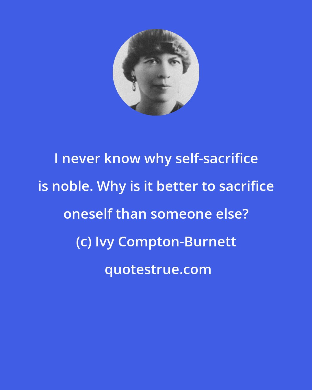 Ivy Compton-Burnett: I never know why self-sacrifice is noble. Why is it better to sacrifice oneself than someone else?