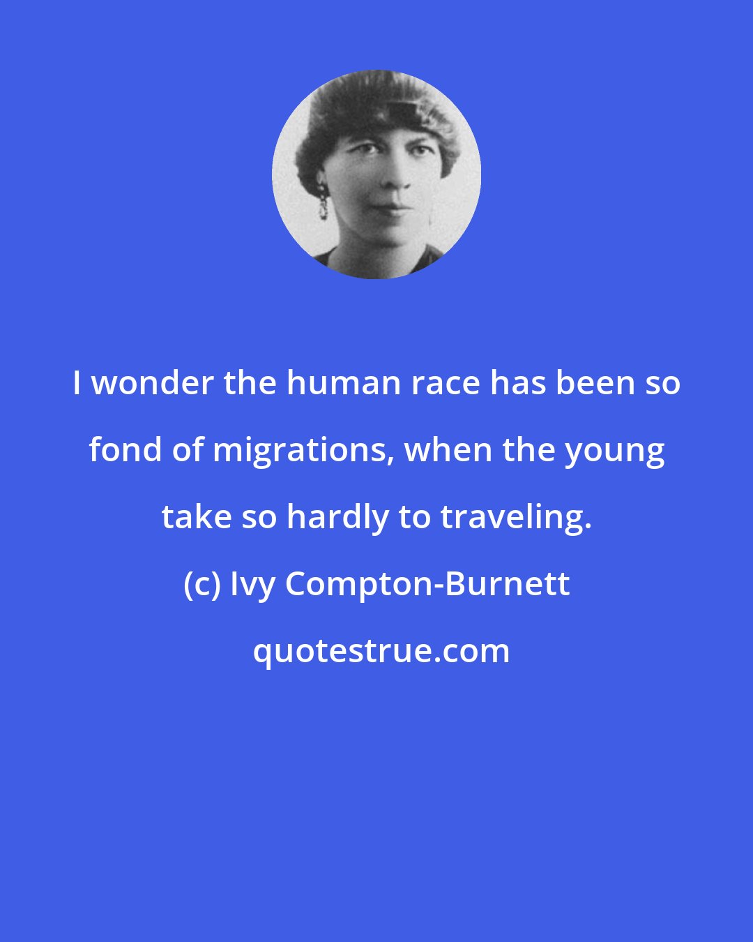 Ivy Compton-Burnett: I wonder the human race has been so fond of migrations, when the young take so hardly to traveling.