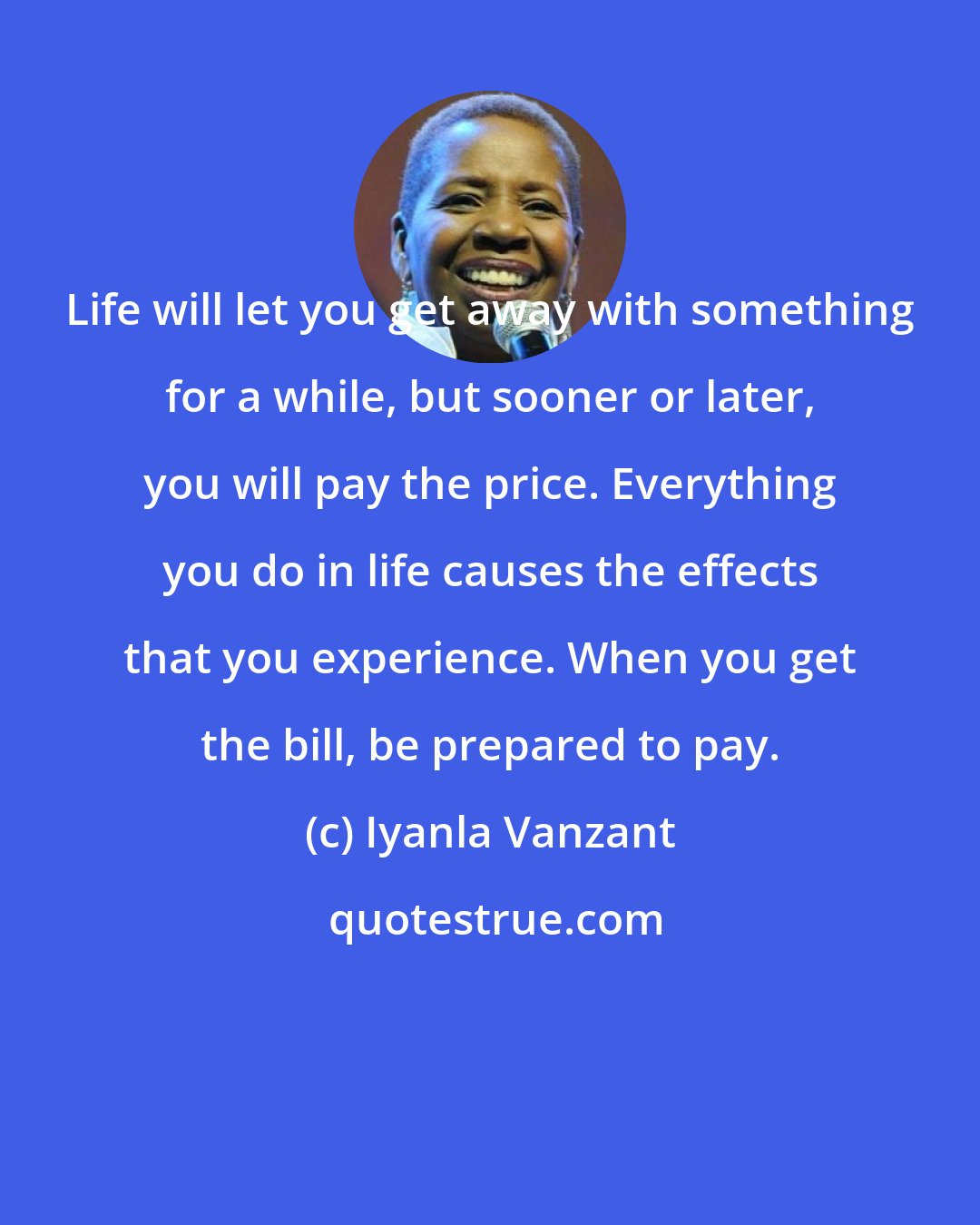 Iyanla Vanzant: Life will let you get away with something for a while, but sooner or later, you will pay the price. Everything you do in life causes the effects that you experience. When you get the bill, be prepared to pay.