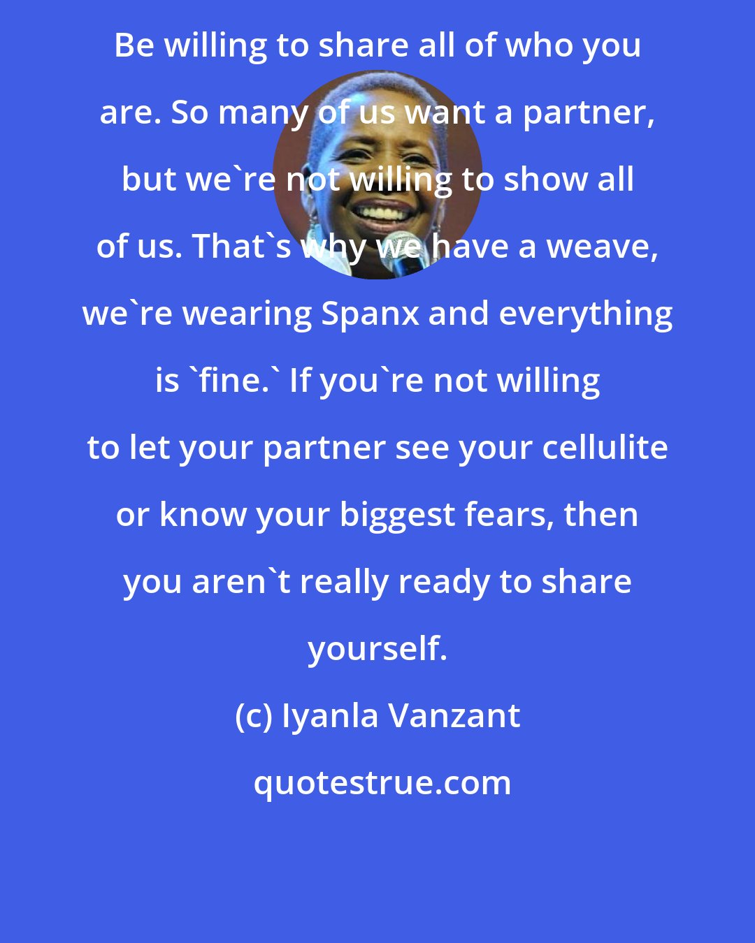 Iyanla Vanzant: Be willing to share all of who you are. So many of us want a partner, but we're not willing to show all of us. That's why we have a weave, we're wearing Spanx and everything is 'fine.' If you're not willing to let your partner see your cellulite or know your biggest fears, then you aren't really ready to share yourself.