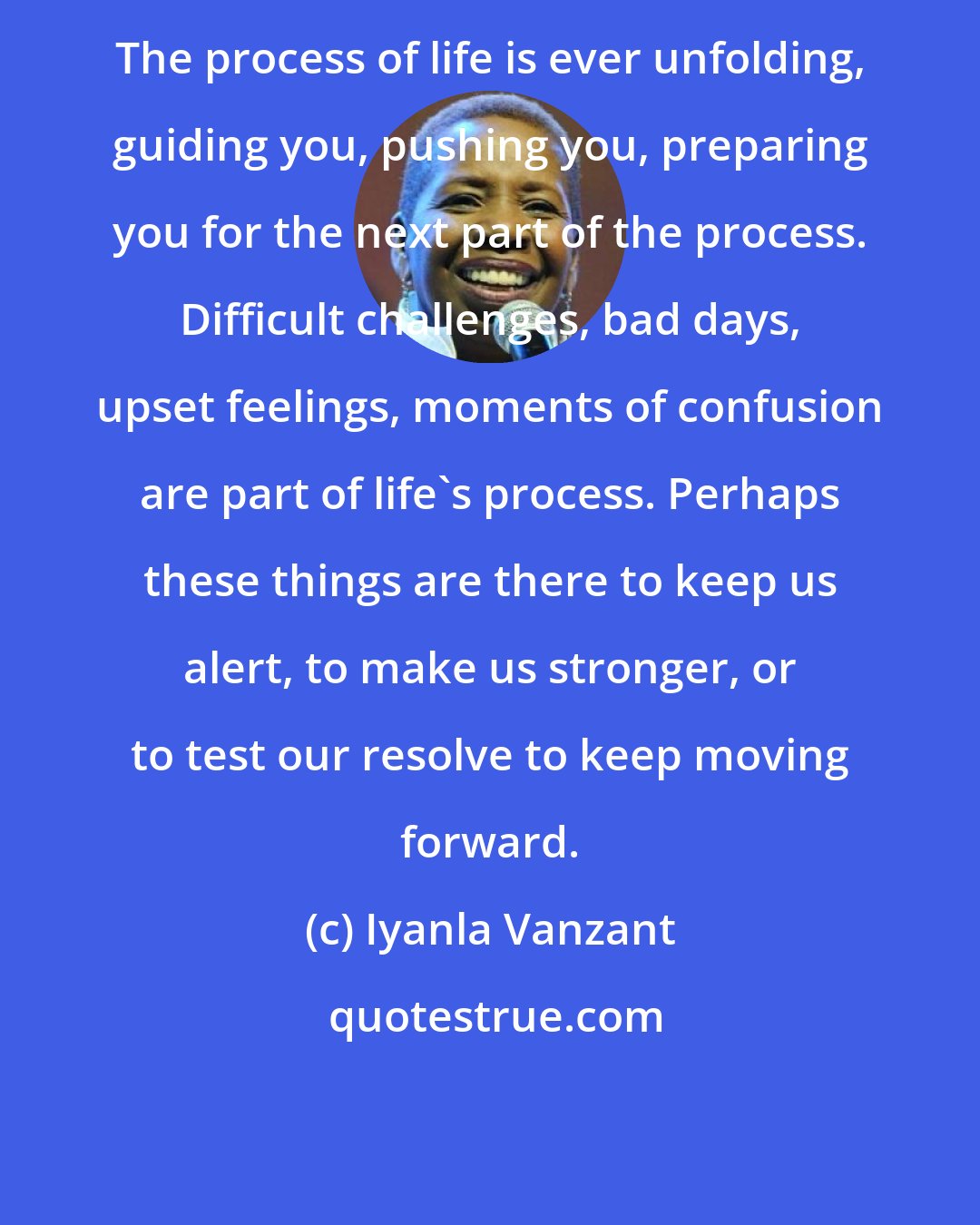 Iyanla Vanzant: The process of life is ever unfolding, guiding you, pushing you, preparing you for the next part of the process. Difficult challenges, bad days, upset feelings, moments of confusion are part of life's process. Perhaps these things are there to keep us alert, to make us stronger, or to test our resolve to keep moving forward.