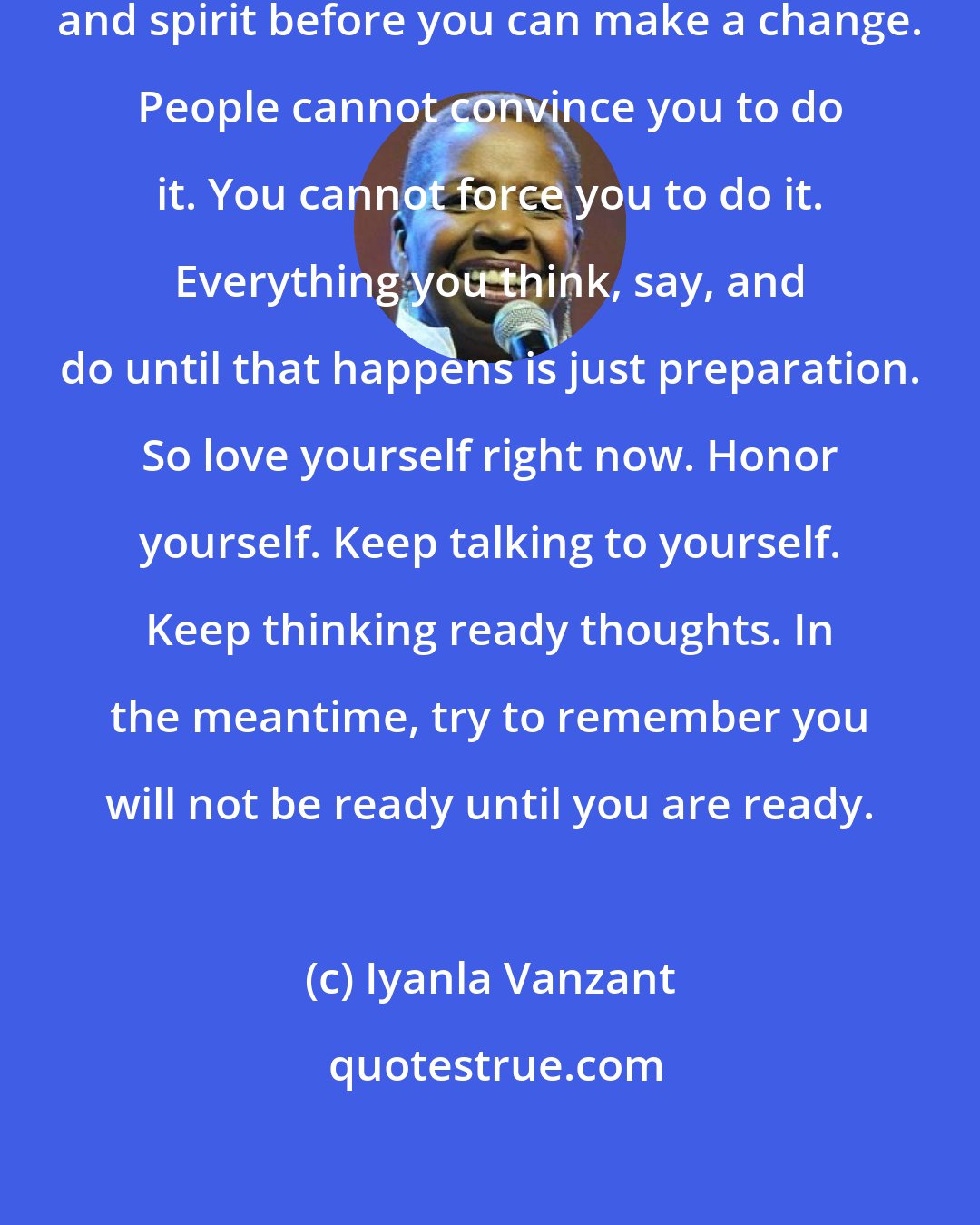 Iyanla Vanzant: You must be ready in mind, body, and spirit before you can make a change. People cannot convince you to do it. You cannot force you to do it. Everything you think, say, and do until that happens is just preparation. So love yourself right now. Honor yourself. Keep talking to yourself. Keep thinking ready thoughts. In the meantime, try to remember you will not be ready until you are ready.