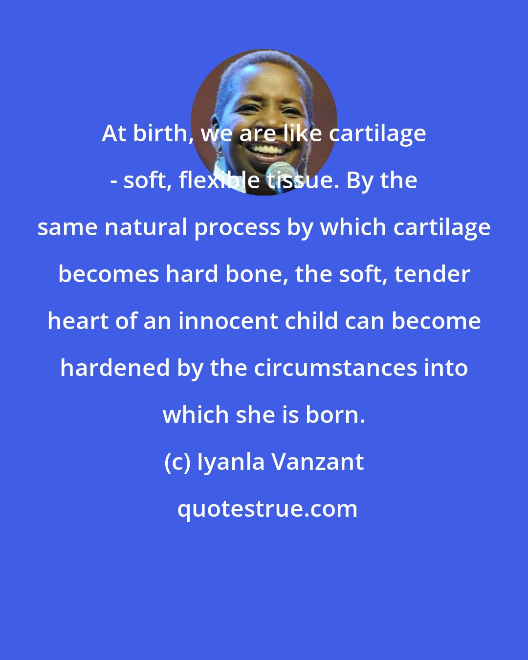 Iyanla Vanzant: At birth, we are like cartilage - soft, flexible tissue. By the same natural process by which cartilage becomes hard bone, the soft, tender heart of an innocent child can become hardened by the circumstances into which she is born.