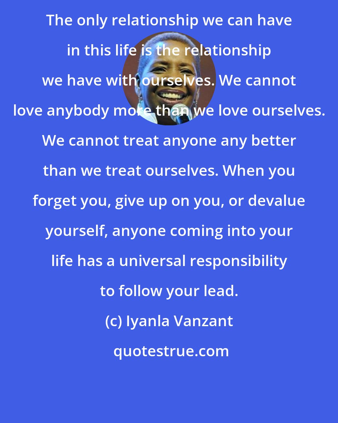 Iyanla Vanzant: The only relationship we can have in this life is the relationship we have with ourselves. We cannot love anybody more than we love ourselves. We cannot treat anyone any better than we treat ourselves. When you forget you, give up on you, or devalue yourself, anyone coming into your life has a universal responsibility to follow your lead.