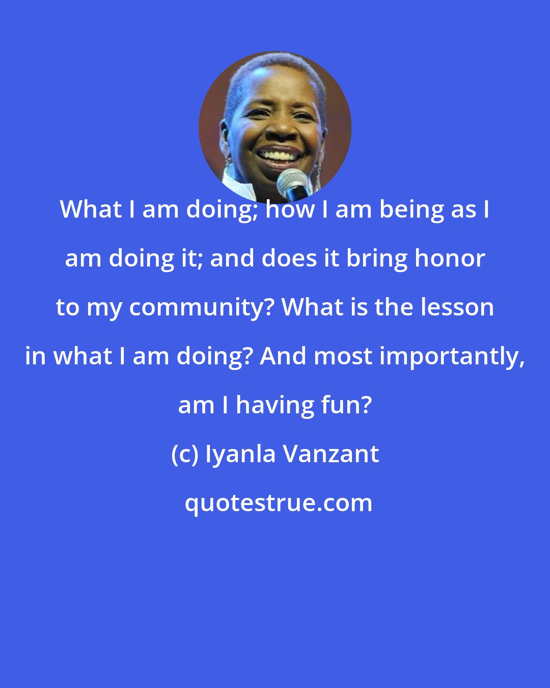 Iyanla Vanzant: What I am doing; how I am being as I am doing it; and does it bring honor to my community? What is the lesson in what I am doing? And most importantly, am I having fun?