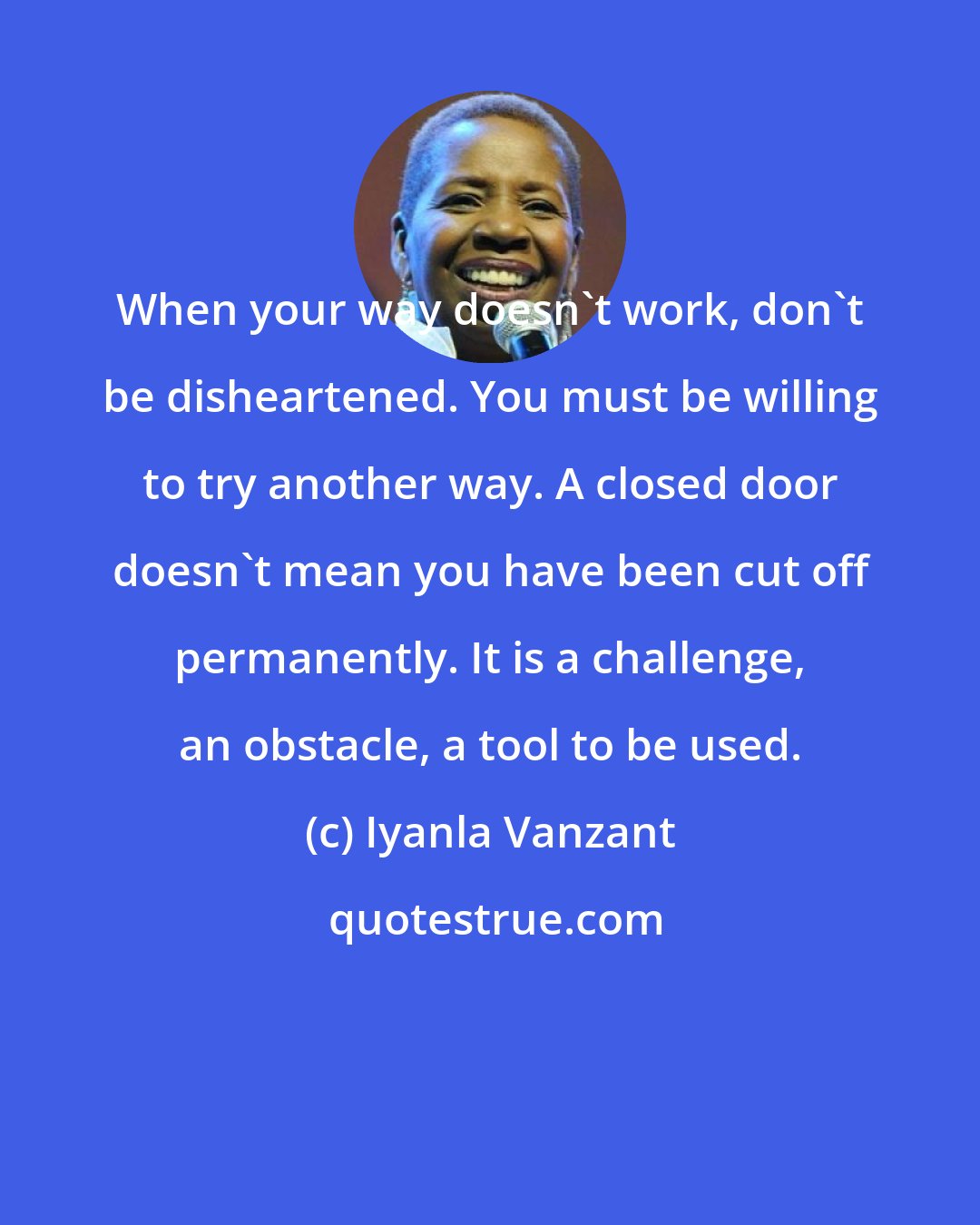 Iyanla Vanzant: When your way doesn't work, don't be disheartened. You must be willing to try another way. A closed door doesn't mean you have been cut off permanently. It is a challenge, an obstacle, a tool to be used.