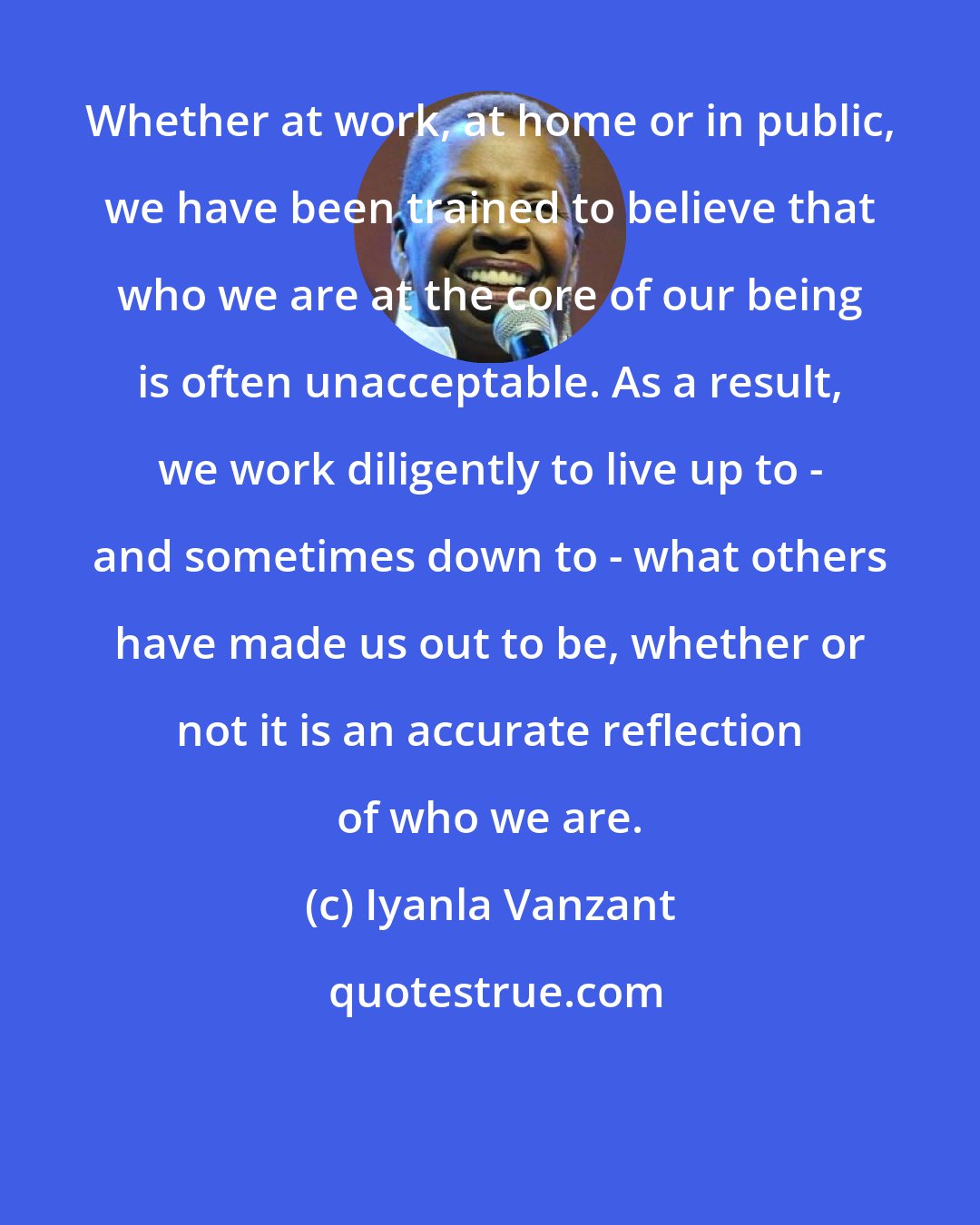 Iyanla Vanzant: Whether at work, at home or in public, we have been trained to believe that who we are at the core of our being is often unacceptable. As a result, we work diligently to live up to - and sometimes down to - what others have made us out to be, whether or not it is an accurate reflection of who we are.