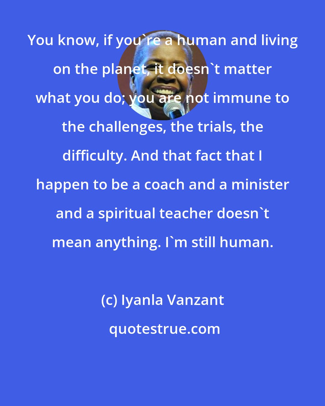 Iyanla Vanzant: You know, if you're a human and living on the planet, it doesn't matter what you do; you are not immune to the challenges, the trials, the difficulty. And that fact that I happen to be a coach and a minister and a spiritual teacher doesn't mean anything. I'm still human.