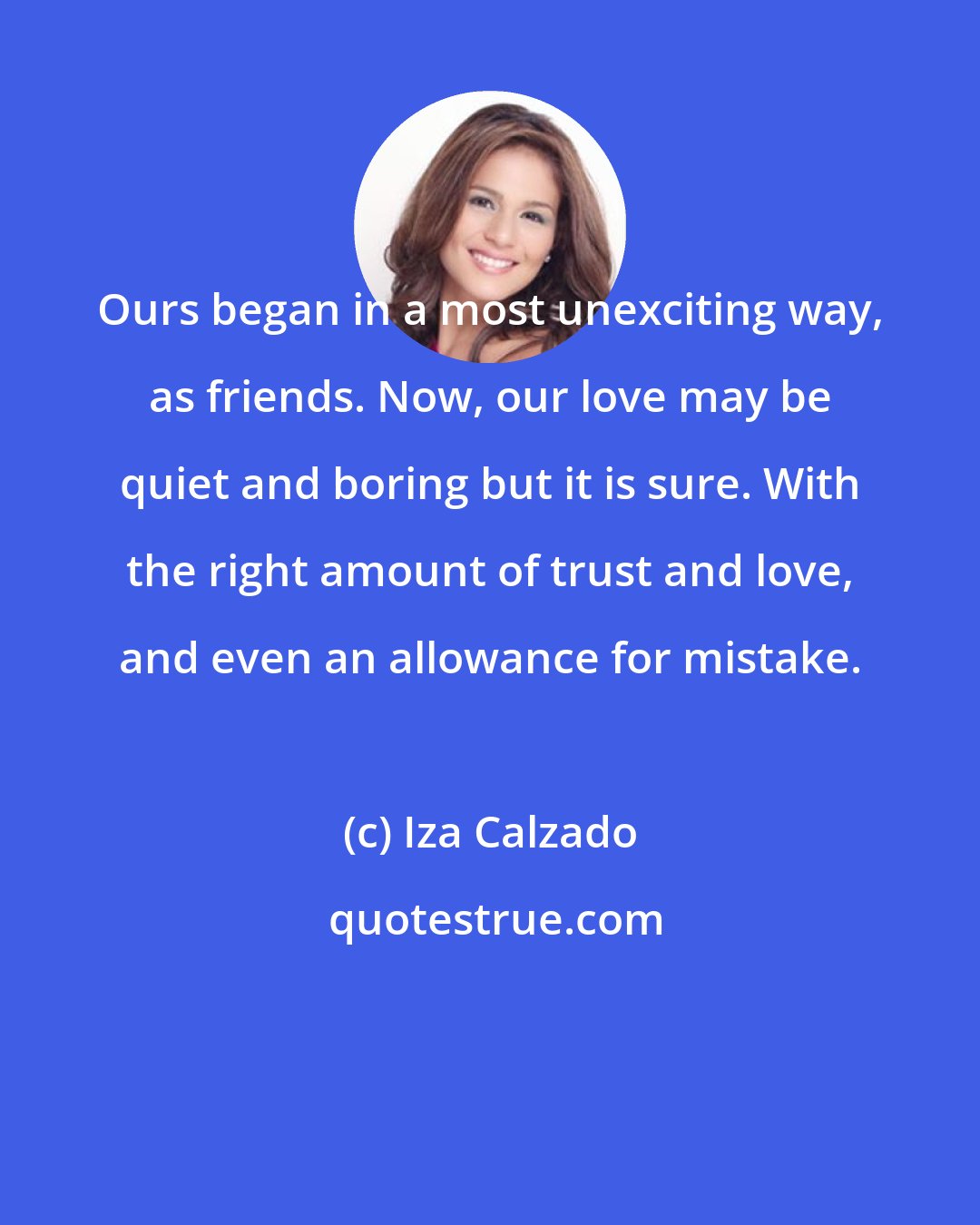 Iza Calzado: Ours began in a most unexciting way, as friends. Now, our love may be quiet and boring but it is sure. With the right amount of trust and love, and even an allowance for mistake.
