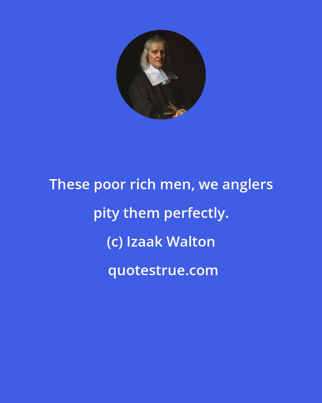 Izaak Walton: These poor rich men, we anglers pity them perfectly.