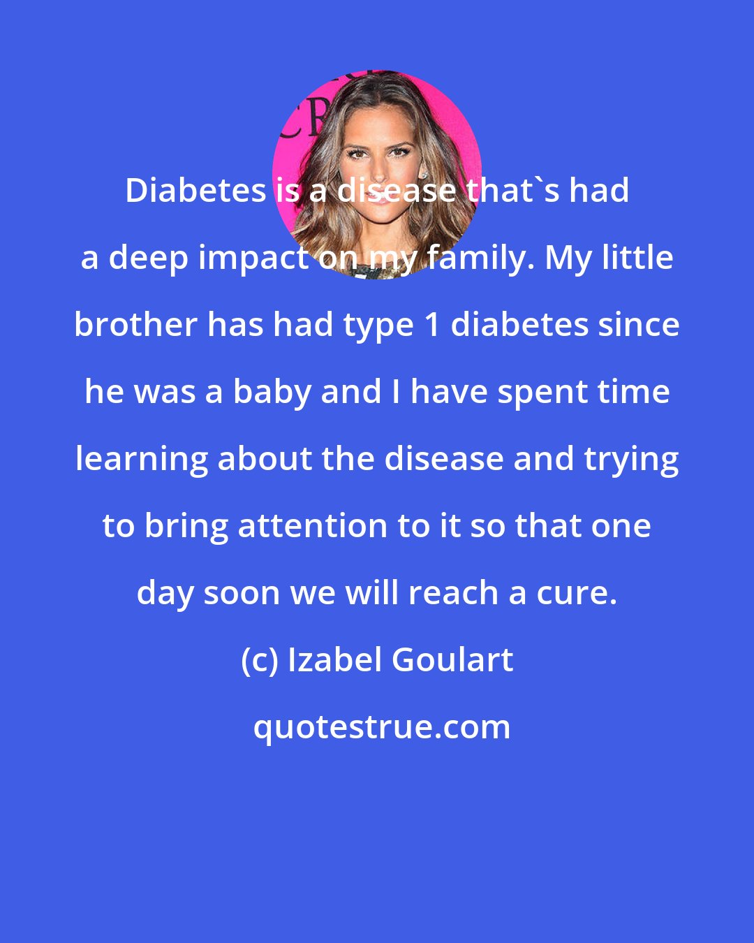 Izabel Goulart: Diabetes is a disease that's had a deep impact on my family. My little brother has had type 1 diabetes since he was a baby and I have spent time learning about the disease and trying to bring attention to it so that one day soon we will reach a cure.