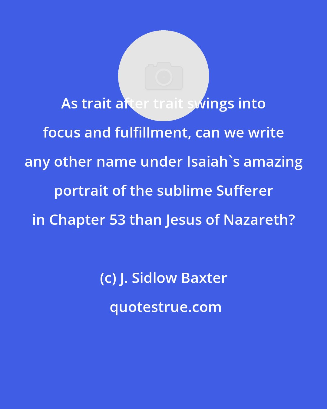 J. Sidlow Baxter: As trait after trait swings into focus and fulfillment, can we write any other name under Isaiah's amazing portrait of the sublime Sufferer in Chapter 53 than Jesus of Nazareth?