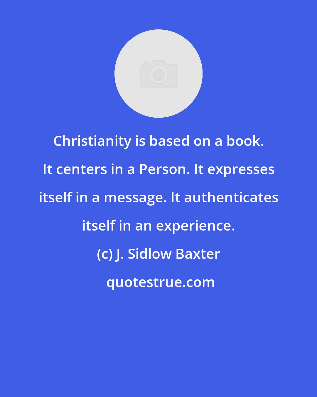 J. Sidlow Baxter: Christianity is based on a book. It centers in a Person. It expresses itself in a message. It authenticates itself in an experience.