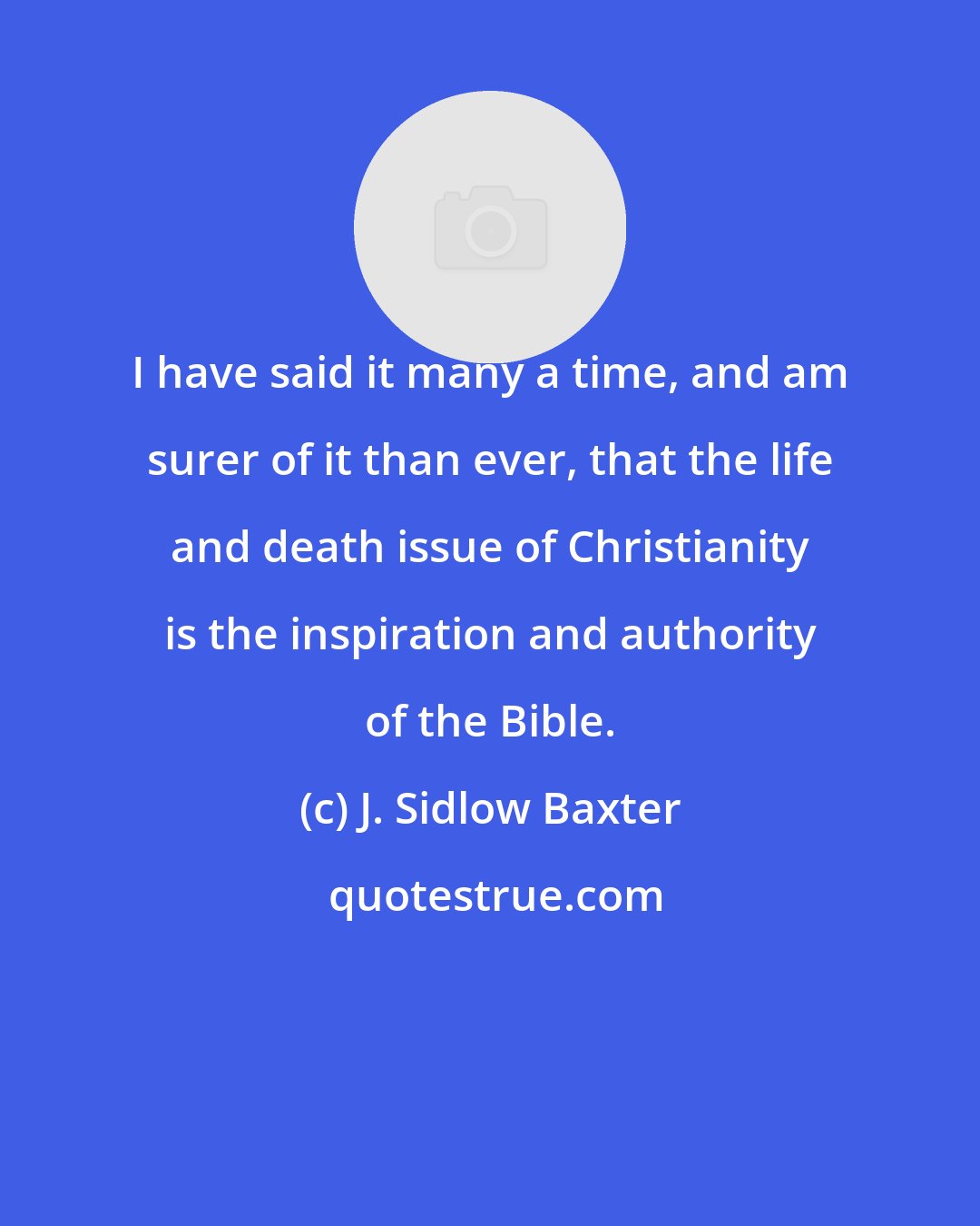 J. Sidlow Baxter: I have said it many a time, and am surer of it than ever, that the life and death issue of Christianity is the inspiration and authority of the Bible.