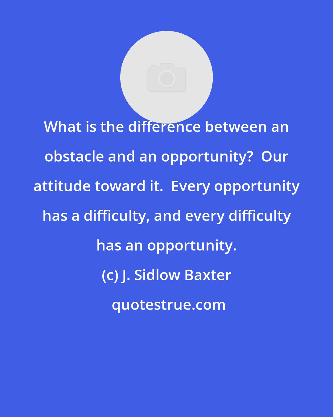J. Sidlow Baxter: What is the difference between an obstacle and an opportunity?  Our attitude toward it.  Every opportunity has a difficulty, and every difficulty has an opportunity.