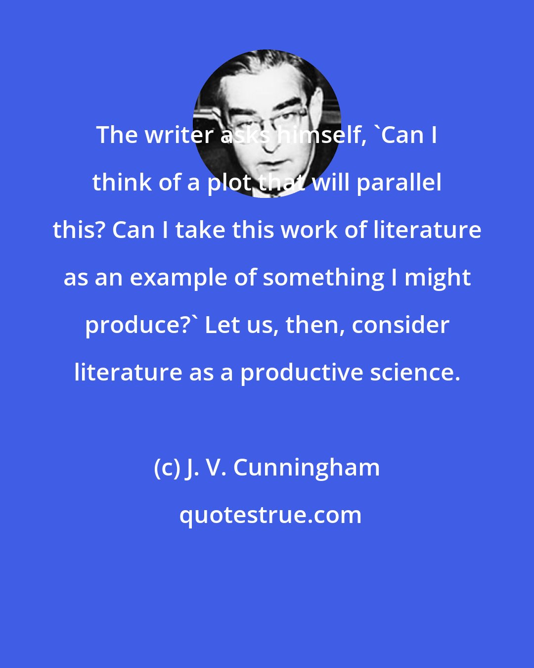 J. V. Cunningham: The writer asks himself, 'Can I think of a plot that will parallel this? Can I take this work of literature as an example of something I might produce?' Let us, then, consider literature as a productive science.