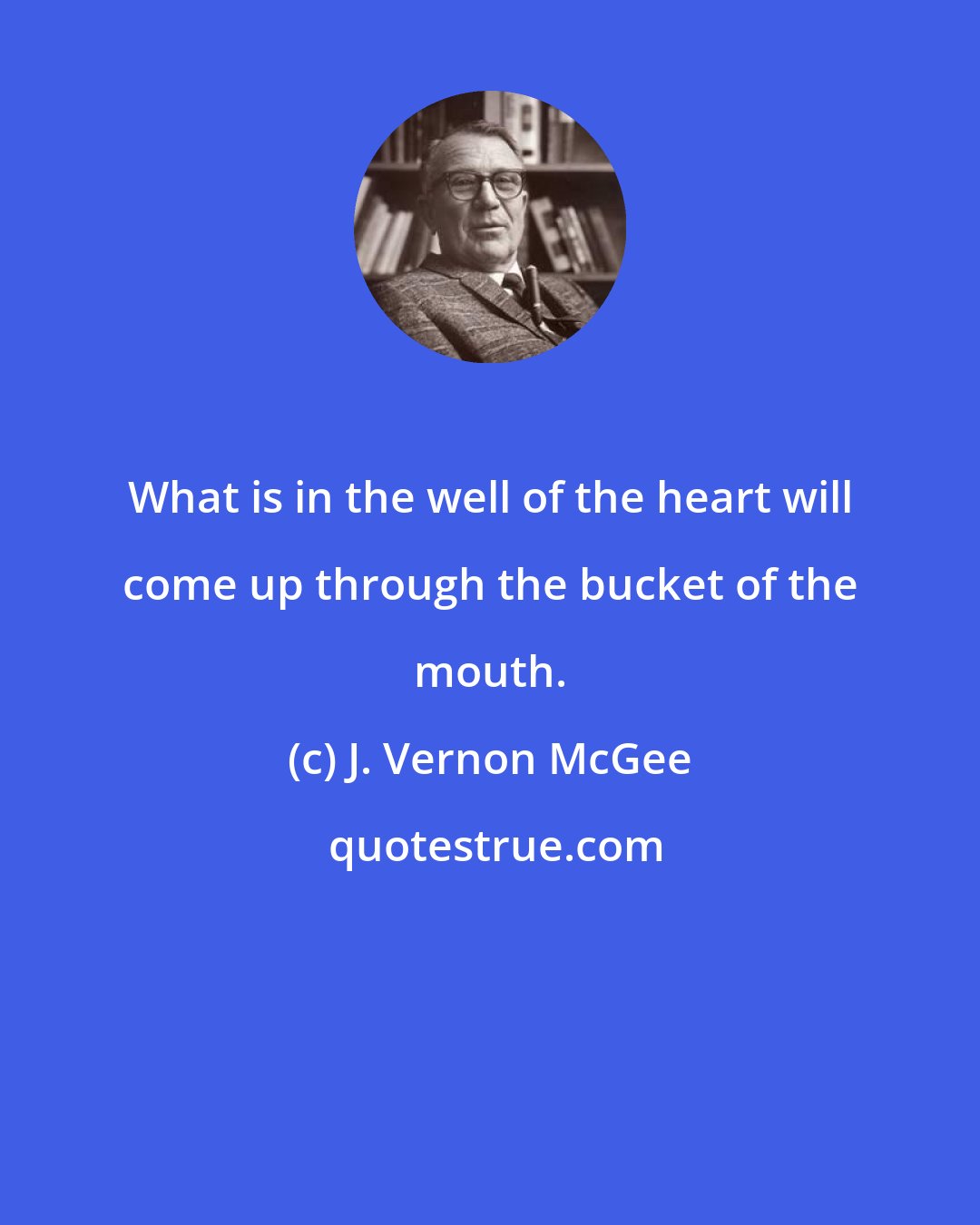 J. Vernon McGee: What is in the well of the heart will come up through the bucket of the mouth.