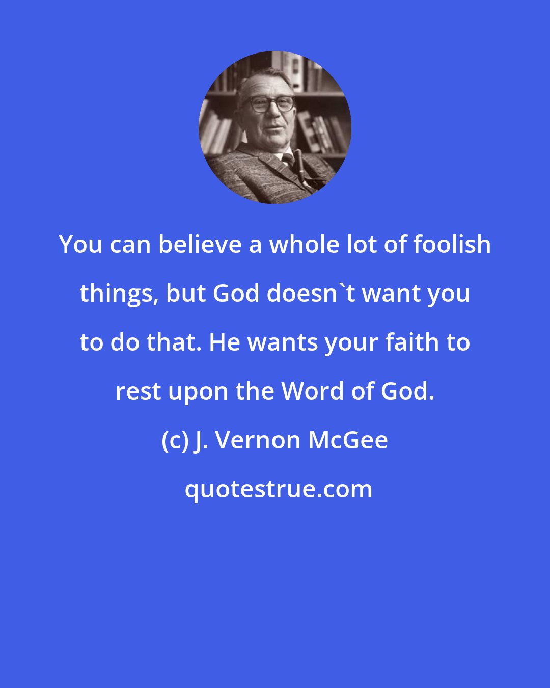 J. Vernon McGee: You can believe a whole lot of foolish things, but God doesn't want you to do that. He wants your faith to rest upon the Word of God.